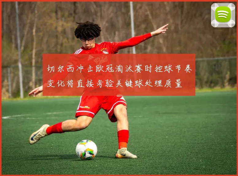 切尔西冲击欧冠淘汰赛时控球节奏变化将直接考验关键球处理质量