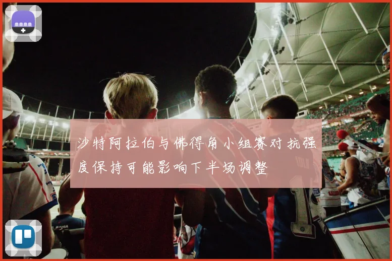 沙特阿拉伯与佛得角小组赛对抗强度保持可能影响下半场调整