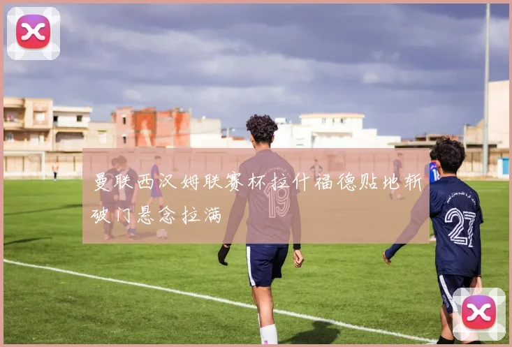 曼联西汉姆联赛杯拉什福德贴地斩破门悬念拉满