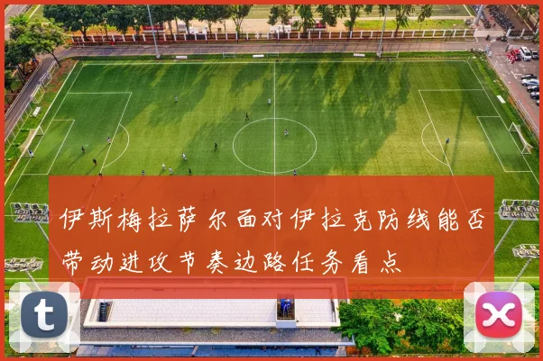 伊斯梅拉萨尔面对伊拉克防线能否带动进攻节奏边路任务看点
