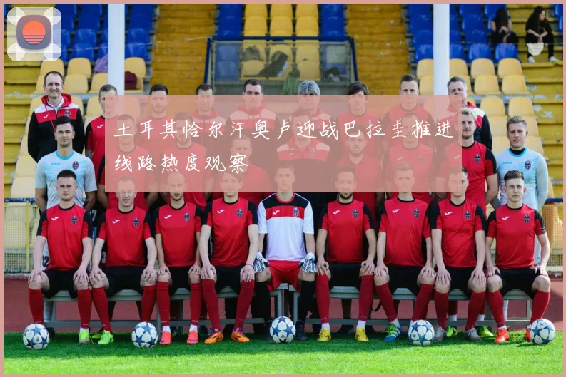 土耳其恰尔汗奥卢迎战巴拉圭推进线路热度观察