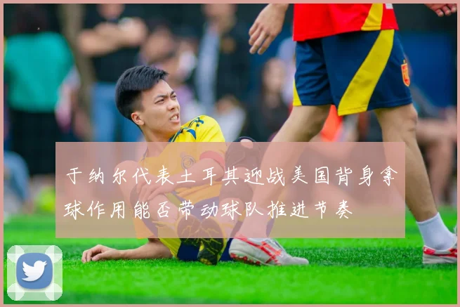 于纳尔代表土耳其迎战美国背身拿球作用能否带动球队推进节奏