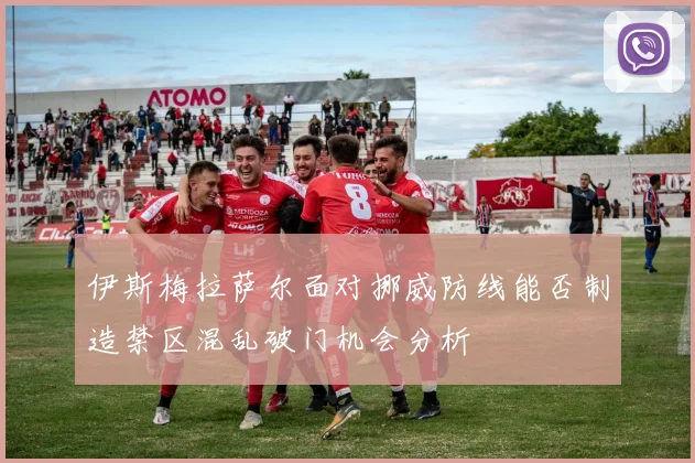 伊斯梅拉萨尔面对挪威防线能否制造禁区混乱破门机会分析