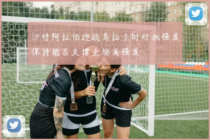 沙特阿拉伯迎战乌拉圭时对抗强度保持能否支撑全场高强度