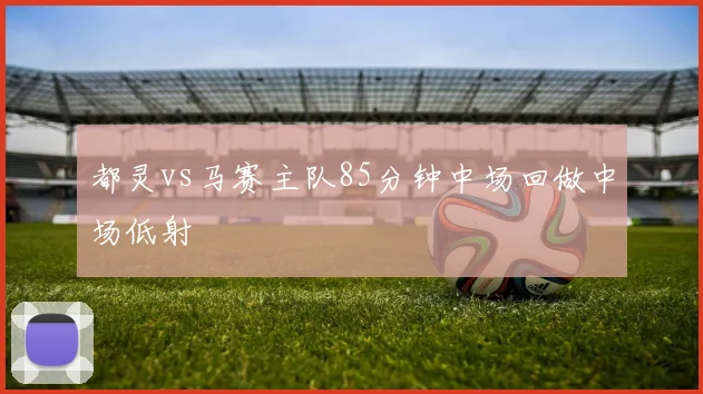都灵vs马赛主队85分钟中场回做中场低射
