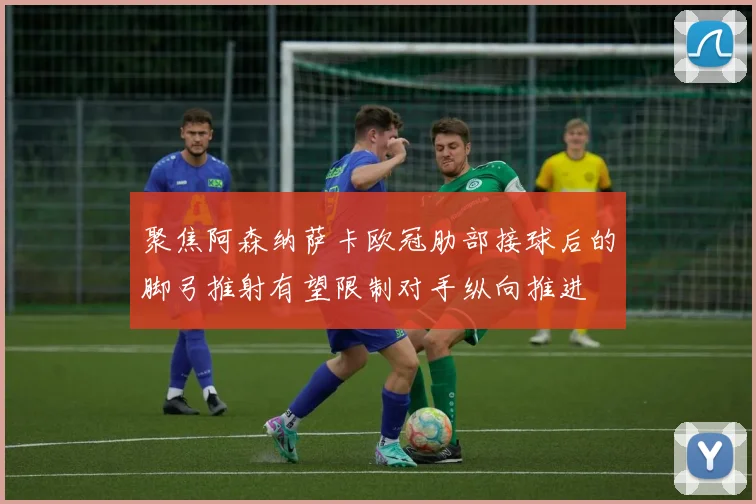 聚焦阿森纳萨卡欧冠肋部接球后的脚弓推射有望限制对手纵向推进