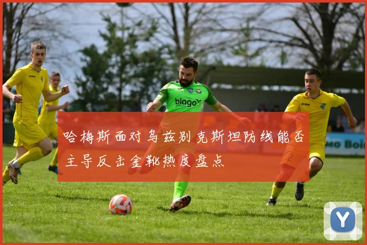 哈梅斯面对乌兹别克斯坦防线能否主导反击金靴热度盘点
