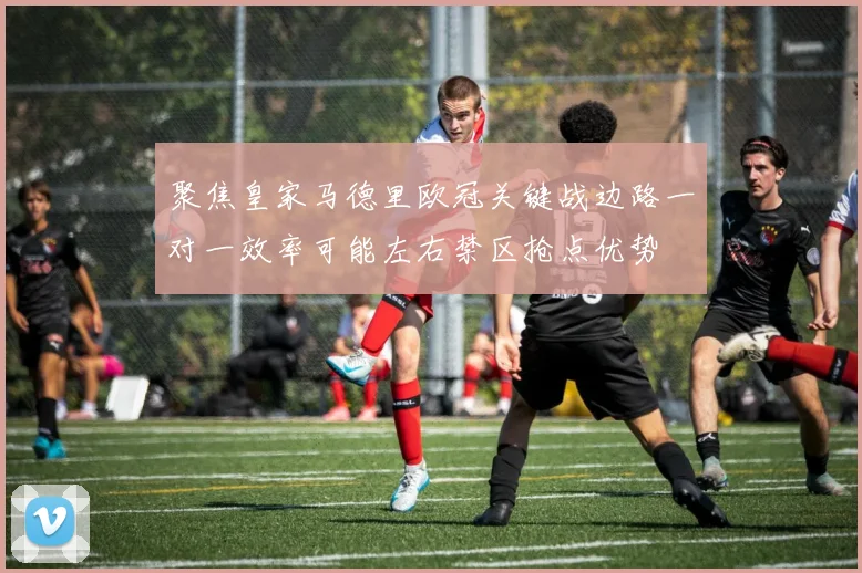 聚焦皇家马德里欧冠关键战边路一对一效率可能左右禁区抢点优势