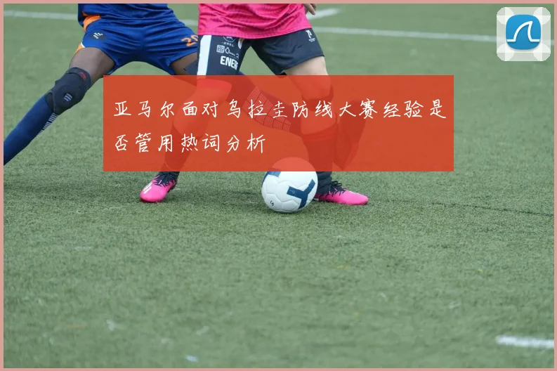 亚马尔面对乌拉圭防线大赛经验是否管用热词分析