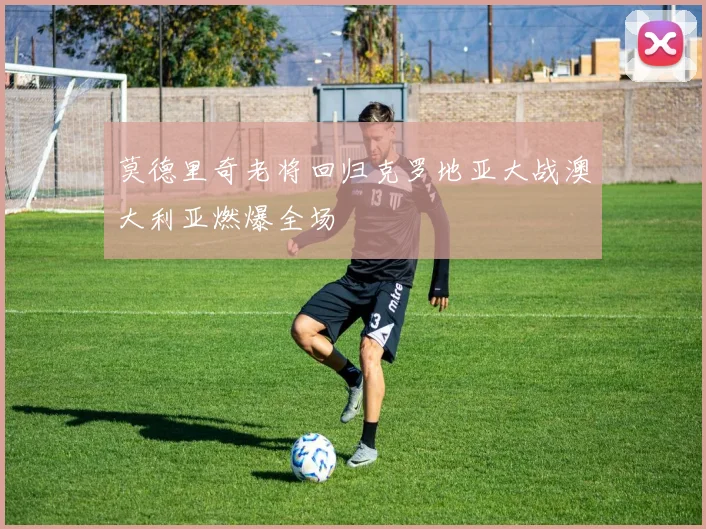 莫德里奇老将回归克罗地亚大战澳大利亚燃爆全场