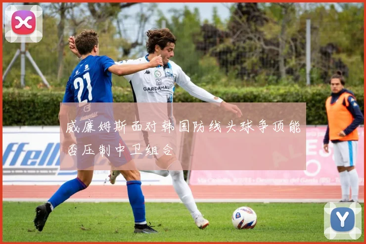 威廉姆斯面对韩国防线头球争顶能否压制中卫组合