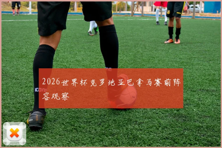 2026世界杯克罗地亚巴拿马赛前阵容观察