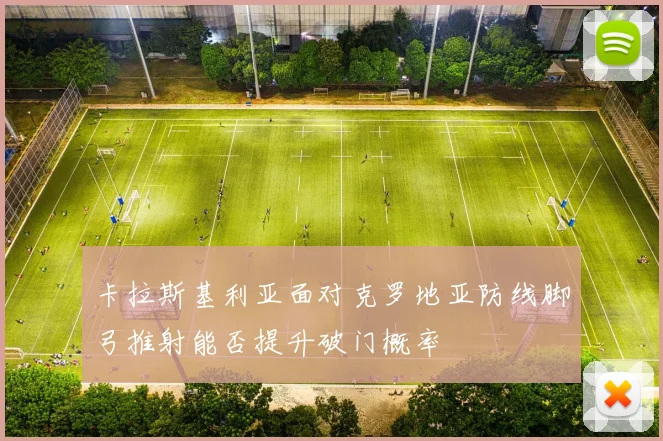 卡拉斯基利亚面对克罗地亚防线脚弓推射能否提升破门概率