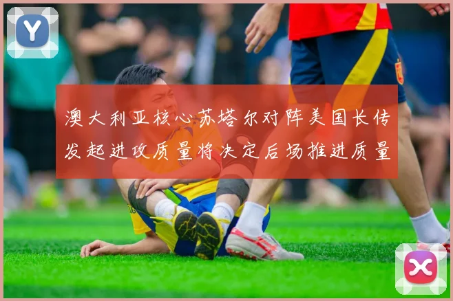 澳大利亚核心苏塔尔对阵美国长传发起进攻质量将决定后场推进质量