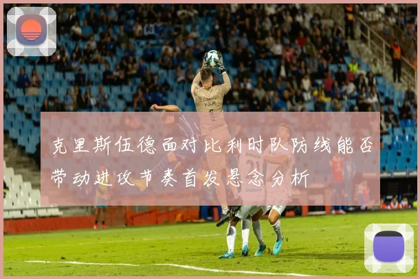 克里斯伍德面对比利时队防线能否带动进攻节奏首发悬念分析