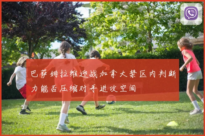 巴萨姆拉维迎战加拿大禁区内判断力能否压缩对手进攻空间