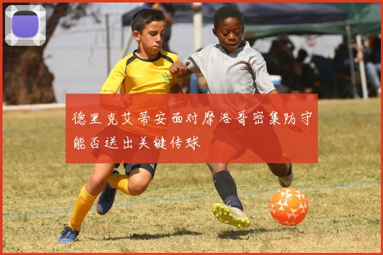 德里克艾蒂安面对摩洛哥密集防守能否送出关键传球