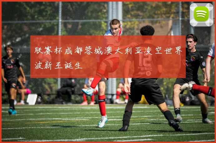 联赛杯成都蓉城澳大利亚凌空世界波新王诞生