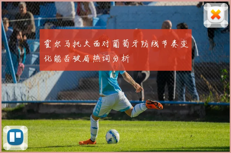 霍尔马托夫面对葡萄牙防线节奏变化能否破局热词分析