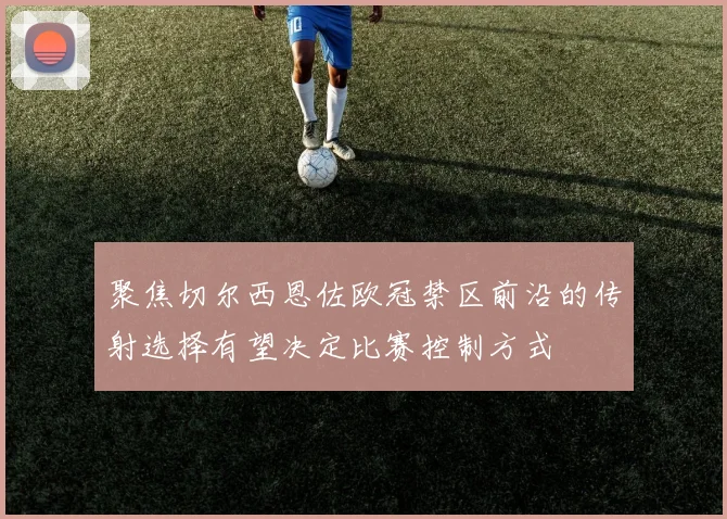 聚焦切尔西恩佐欧冠禁区前沿的传射选择有望决定比赛控制方式