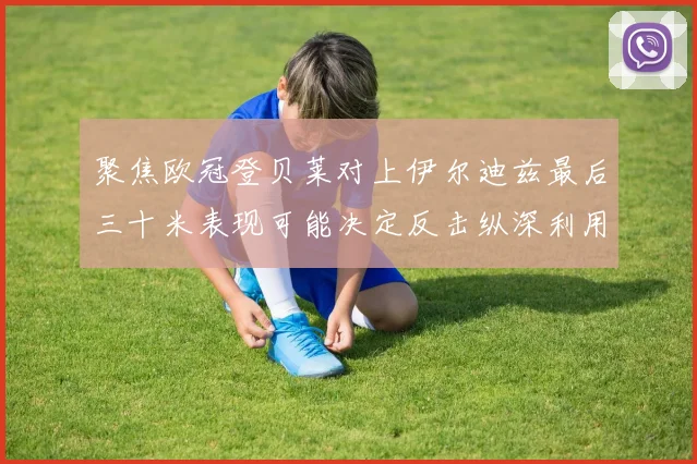 聚焦欧冠登贝莱对上伊尔迪兹最后三十米表现可能决定反击纵深利用