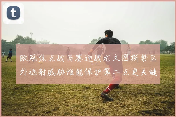 欧冠焦点战马赛迎战尤文图斯禁区外远射威胁谁能保护第二点更关键