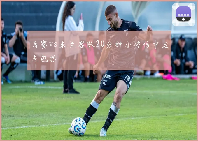 马赛vs米兰客队20分钟小将传中后点包抄
