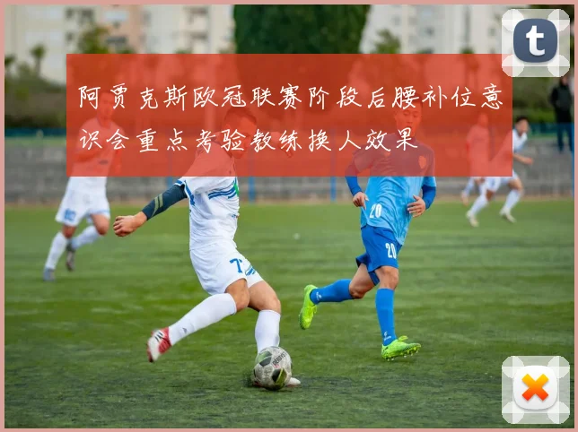 阿贾克斯欧冠联赛阶段后腰补位意识会重点考验教练换人效果